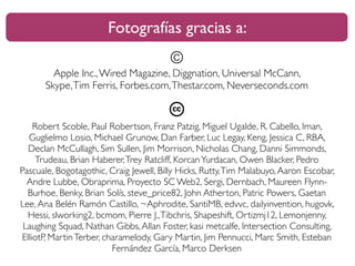 Fotografías gracias a: 
© 
Apple Inc., Wired Magazine, Diggnation, Universal McCann, 
Skype, Tim Ferris, Forbes.com, Thestar.com, Neverseconds.com 
Robert Scoble, Paul Robertson, Franz Patzig, Miguel Ugalde, R. Cabello, Iman, 
Guglielmo Losio, Michael Grunow, Dan Farber, Luc Legay, Keng, Jessica C, RBA, 
Declan McCullagh, Sim Sullen, Jim Morrison, Nicholas Chang, Danni Simmonds, 
Trudeau, Brian Haberer, Trey Ratcliff, Korcan Yurdacan, Owen Blacker, Pedro 
Pascuale, Bogotagothic, Craig Jewell, Billy Hicks, Rutty, Tim Malabuyo, Aaron Escobar, 
Andre Lubbe, Obraprima, Proyecto SC Web2, Sergi, Dernbach, Maureen Flynn- 
Burhoe, Benky, Brian Solís, steve_price82, John Atherton, Patric Powers, Gaetan 
Lee, Ana Belén Ramón Castillo, ~Aphrodite, SantiMB, edvvc, dailyinvention, hugovk, 
Hessi, slworking2, bcmom, Pierre J., Tibchris, Shapeshift, Ortizmj12, Lemonjenny, 
Laughing Squad, Nathan Gibbs, Allan Foster, kasi metcalfe, Intersection Consulting, 
ElliotP, Martin Terber, charamelody, Gary Martin, Jim Pennucci, Marc Smith, Esteban 
Fernández García, Marco Derksen 
 