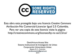 Esta obra esta protegida bajo una licencia Creative Commons 
Atribución-No Comercial-Licenciar Igual 2.5 Colombia. 
Para ver una copia de esta licencia visite la página: 
http://creativecommons.org/licenses/by-nc-sa/2.5/co/ 
David Arturo Acosta Silva 
Sistema Institucional de Investigación de Unitec 
Corporación Universitaria Unitec 
Bogotá, D. C., Colombia 
davidacostasilva@gmail.com 
2014 
