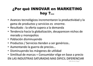 MBA	
  Nicola	
  Origgi	
  ®	
  
¿Por qué INNOVAR en MARKETING
hoy ?…
•  Avances	
  tecnológicos	
  incrementaron	
  la	
  producUvidad	
  y	
  la	
  
gama	
  de	
  productos	
  y	
  servicios	
  es	
  	
  enorme.	
  
•  Resultado	
  :	
  la	
  oferta	
  supera	
  a	
  la	
  demanda	
  
•  Tendencia	
  hacia	
  la	
  globalización,	
  desaparecen	
  nichos	
  de	
  
merado	
  y	
  monopolios	
  
•  Población	
  disminuyendo	
  
•  Productos	
  /	
  Servicios	
  Uenden	
  a	
  ser	
  genéricos..	
  
•  Aumentando	
  la	
  guerra	
  de	
  precios…	
  
•  Disminuyendo	
  los	
  márgenes	
  de	
  uUlidad	
  
•  Similitud	
  de	
  marcas	
  =	
  Consumidor	
  elige	
  en	
  base	
  a	
  precio	
  
EN	
  LAS	
  INDUSTRIAS	
  SATURADAS	
  MAS	
  DIFICIL	
  DIFERENCIAR	
  
 