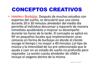 MBA	
  Nicola	
  Origgi	
  ®	
  
CONCEPTOS CREATIVOS
•  Hoteles=	
  Burbújas.	
  Después	
  de	
  muchos	
  estudios	
  con	
  
expertos	
  del	
  sueño,	
  se	
  descubrió	
  que	
  una	
  siesta	
  
durante	
  20	
  ó	
  30	
  minutos	
  alrededor	
  del	
  medio	
  día	
  
permi<a	
  al	
  individuo	
  descansar	
  y	
  repararlo	
  de	
  manera	
  
inmediata	
  ayudándolo	
  a	
  mejorar	
  su	
  desempeño	
  
durante	
  las	
  horas	
  de	
  la	
  tarde.	
  El	
  concepto	
  se	
  aplicó	
  en	
  
NY	
  en	
  pequeños	
  locales	
  que	
  implementaron	
  unas	
  
cámaras	
  en	
  forma	
  de	
  burbújas	
  en	
  donde	
  el	
  cliente	
  
escoge	
  el	
  Uempo	
  (	
  no	
  mayor	
  a	
  40	
  minutos	
  ),el	
  Upo	
  de	
  
música	
  y	
  la	
  intensidad	
  de	
  luz	
  pre-­‐seleccionada	
  que	
  le	
  
ayuda	
  a	
  caer	
  en	
  un	
  estado	
  de	
  sueño	
  no	
  profundo	
  pero	
  
reparador.	
  La	
  sesión	
  cuesta	
  alrededor	
  de	
  US60	
  e	
  
incluye	
  el	
  oxígeno	
  dentro	
  de	
  la	
  misma.	
  	
  
 
