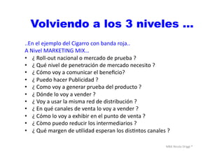 MBA	
  Nicola	
  Origgi	
  ®	
  
Volviendo a los 3 niveles …
..En	
  el	
  ejemplo	
  del	
  Cigarro	
  con	
  banda	
  roja..	
  
A	
  Nivel	
  MARKETING	
  MIX…	
  
•  ¿	
  Roll-­‐out	
  nacional	
  o	
  mercado	
  de	
  prueba	
  ?	
  
•  ¿	
  Qué	
  nivel	
  de	
  penetración	
  de	
  mercado	
  necesito	
  ?	
  
•  ¿	
  Cómo	
  voy	
  a	
  comunicar	
  el	
  beneﬁcio?	
  
•  ¿	
  Puedo	
  hacer	
  Publicidad	
  ?	
  
•  ¿	
  Como	
  voy	
  a	
  generar	
  prueba	
  del	
  producto	
  ?	
  	
  
•  ¿	
  Dónde	
  lo	
  voy	
  a	
  vender	
  ?	
  
•  ¿	
  Voy	
  a	
  usar	
  la	
  misma	
  red	
  de	
  distribución	
  ?	
  
•  ¿	
  En	
  qué	
  canales	
  de	
  venta	
  lo	
  voy	
  a	
  vender	
  ?	
  	
  
•  ¿	
  Cómo	
  lo	
  voy	
  a	
  exhibir	
  en	
  el	
  punto	
  de	
  venta	
  ?	
  
•  ¿	
  Còmo	
  puedo	
  reducir	
  los	
  intermediarios	
  ?	
  
•  ¿	
  Qué	
  margen	
  de	
  uUlidad	
  esperan	
  los	
  disUntos	
  canales	
  ?	
  
 