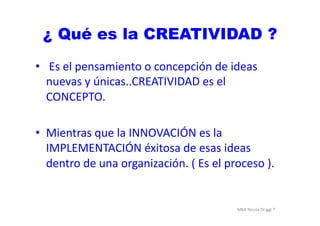 MBA	
  Nicola	
  Origgi	
  ®	
  
¿ Qué es la CREATIVIDAD ?
•  	
  Es	
  el	
  pensamiento	
  o	
  concepción	
  de	
  ideas	
  
nuevas	
  y	
  únicas..CREATIVIDAD	
  es	
  el	
  
CONCEPTO.	
  
•  Mientras	
  que	
  la	
  INNOVACIÓN	
  es	
  la	
  
IMPLEMENTACIÓN	
  éxitosa	
  de	
  esas	
  ideas	
  
dentro	
  de	
  una	
  organización.	
  (	
  Es	
  el	
  proceso	
  ).	
  	
  
 