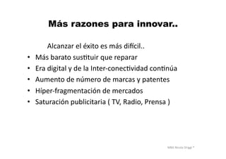 MBA	
  Nicola	
  Origgi	
  ®	
  
Más razones para innovar..
	
  	
  	
  	
  	
  	
  	
  	
  	
  	
  	
  	
  	
  	
  	
  	
  	
  Alcanzar	
  el	
  éxito	
  es	
  más	
  ditcil..	
  
•  	
  Más	
  barato	
  susUtuir	
  que	
  reparar	
  
•  	
  Era	
  digital	
  y	
  de	
  la	
  Inter-­‐conecUvidad	
  conUnúa	
  
•  	
  Aumento	
  de	
  número	
  de	
  marcas	
  y	
  patentes	
  
•  	
  Híper-­‐fragmentación	
  de	
  mercados	
  
•  	
  Saturación	
  publicitaria	
  (	
  TV,	
  Radio,	
  Prensa	
  )	
  	
  
 