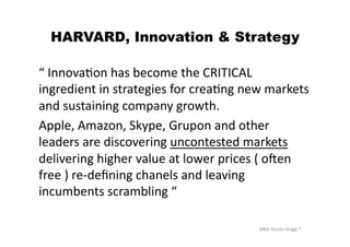 MBA	
  Nicola	
  Origgi	
  ®	
  
HARVARD, Innovation & Strategy
“	
  InnovaUon	
  has	
  become	
  the	
  CRITICAL	
  
ingredient	
  in	
  strategies	
  for	
  creaUng	
  new	
  markets	
  
and	
  sustaining	
  company	
  growth.	
  	
  
Apple,	
  Amazon,	
  Skype,	
  Grupon	
  and	
  other	
  
leaders	
  are	
  discovering	
  uncontested	
  markets	
  
delivering	
  higher	
  value	
  at	
  lower	
  prices	
  (	
  oven	
  
free	
  )	
  re-­‐deﬁning	
  chanels	
  and	
  leaving	
  
incumbents	
  scrambling	
  “	
  
 