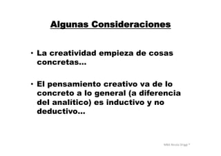 MBA	
  Nicola	
  Origgi	
  ®	
  
Algunas Consideraciones
•  La creatividad empieza de cosas
concretas…
•  El pensamiento creativo va de lo
concreto a lo general (a diferencia
del analítico) es inductivo y no
deductivo…
 