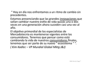 MBA	
  Nicola	
  Origgi	
  ®	
  
	
  “	
  Hoy	
  en	
  día	
  nos	
  enfrentamos	
  a	
  un	
  ritmo	
  de	
  cambio	
  sin	
  
precedentes.	
  	
  
Estamos	
  presenciando	
  que	
  las	
  grandes	
  innovaciones	
  que	
  
solían	
  cambiar	
  nuestro	
  esUlo	
  de	
  vida	
  quizás	
  una	
  o	
  dos	
  
veces	
  en	
  una	
  generación	
  ahora	
  suceden	
  casi	
  una	
  vez	
  al	
  
año.	
  	
  
El	
  objeUvo	
  primordial	
  de	
  los	
  especialistas	
  de	
  
Mercadotecnia	
  es	
  mantenerse	
  vigentes	
  entre	
  los	
  
consumidores.	
  Tenemos	
  que	
  pensar	
  como	
  está	
  
cambiando	
  la	
  vida	
  de	
  nuestros	
  consumidores	
  ﬁnales,	
  
tenemos	
  que	
  ser	
  parte	
  de	
  su	
  nuevo	
  “	
  ecosistema	
  “	
  “.	
  	
  
(	
  Kim	
  Kadlec	
  –	
  VP	
  Mundial	
  Global	
  Mktg	
  J&J)	
  
 