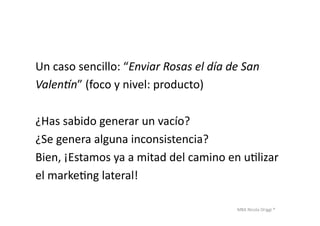 MBA	
  Nicola	
  Origgi	
  ®	
  
Un	
  caso	
  sencillo:	
  “Enviar	
  Rosas	
  el	
  día	
  de	
  San	
  	
  
Valenfn”	
  (foco	
  y	
  nivel:	
  producto)	
  
¿Has	
  sabido	
  generar	
  un	
  vacío?	
  	
  
¿Se	
  genera	
  alguna	
  inconsistencia?	
  
Bien,	
  ¡Estamos	
  ya	
  a	
  mitad	
  del	
  camino	
  en	
  uUlizar	
  	
  
el	
  markeUng	
  lateral!	
  
 