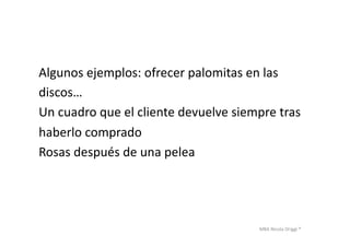 MBA	
  Nicola	
  Origgi	
  ®	
  
Algunos	
  ejemplos:	
  ofrecer	
  palomitas	
  en	
  las	
  	
  
discos…	
  
Un	
  cuadro	
  que	
  el	
  cliente	
  devuelve	
  siempre	
  tras	
  	
  
haberlo	
  comprado	
  
Rosas	
  después	
  de	
  una	
  pelea	
  
 