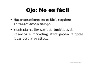 MBA	
  Nicola	
  Origgi	
  ®	
  
Ojo: No es fácil
•  Hacer	
  conexiones	
  no	
  es	
  fácil,	
  requiere	
  
entrenamiento	
  y	
  Uempo…	
  
•  Y	
  detectar	
  cuáles	
  son	
  oportunidades	
  de	
  
negocios:	
  el	
  markeUng	
  lateral	
  producirá	
  pocas	
  
ideas	
  pero	
  muy	
  úUles…	
  
 
