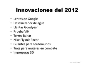MBA	
  Nicola	
  Origgi	
  ®	
  
Innovaciones del 2012
•  Lentes	
  de	
  Google	
  
•  Desalinizador	
  de	
  agua	
  
•  Llantas	
  Goodyear	
  
•  Prueba	
  VIH	
  
•  Torres	
  Bahar	
  
•  Nike	
  Flyknit	
  Racer	
  
•  Guantes	
  para	
  sordomudos	
  
•  Traje	
  para	
  mujeres	
  en	
  combate	
  
•  Impresoras	
  3D	
  
 