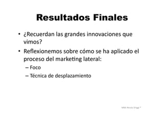 MBA	
  Nicola	
  Origgi	
  ®	
  
Resultados Finales
•  ¿Recuerdan	
  las	
  grandes	
  innovaciones	
  que	
  
vimos?	
  
•  Reﬂexionemos	
  sobre	
  cómo	
  se	
  ha	
  aplicado	
  el	
  
proceso	
  del	
  markeUng	
  lateral:	
  
– Foco	
  
– Técnica	
  de	
  desplazamiento	
  
 
