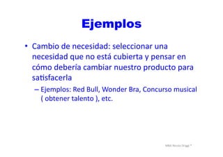 MBA	
  Nicola	
  Origgi	
  ®	
  
Ejemplos
•  Cambio	
  de	
  necesidad:	
  seleccionar	
  una	
  
necesidad	
  que	
  no	
  está	
  cubierta	
  y	
  pensar	
  en	
  
cómo	
  debería	
  cambiar	
  nuestro	
  producto	
  para	
  
saUsfacerla	
  
– Ejemplos:	
  Red	
  Bull,	
  Wonder	
  Bra,	
  Concurso	
  musical	
  
(	
  obtener	
  talento	
  ),	
  etc.	
  
 
