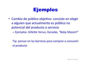 MBA	
  Nicola	
  Origgi	
  ®	
  
Ejemplos
•  Cambio	
  de	
  público	
  objeUvo:	
  consiste	
  en	
  elegir	
  
a	
  alguien	
  que	
  actualmente	
  es	
  público	
  no	
  
potencial	
  del	
  producto	
  o	
  servicio	
  	
  
– Ejemplos:	
  Gille€e	
  Venus,	
  Karaoke,	
  “Baby	
  Mozart!”	
  
Tip:	
  pensar	
  en	
  las	
  barreras	
  para	
  comprar	
  o	
  consumir	
  	
  
el	
  producto	
  
 