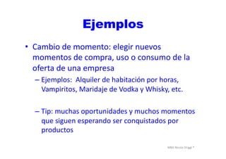MBA	
  Nicola	
  Origgi	
  ®	
  
Ejemplos
•  Cambio	
  de	
  momento:	
  elegir	
  nuevos	
  
momentos	
  de	
  compra,	
  uso	
  o	
  consumo	
  de	
  la	
  
oferta	
  de	
  una	
  empresa	
  
– Ejemplos:	
  	
  Alquiler	
  de	
  habitación	
  por	
  horas,	
  
Vampiritos,	
  Maridaje	
  de	
  Vodka	
  y	
  Whisky,	
  etc.	
  
– Tip:	
  muchas	
  oportunidades	
  y	
  muchos	
  momentos	
  
que	
  siguen	
  esperando	
  ser	
  conquistados	
  por	
  
productos	
  
 