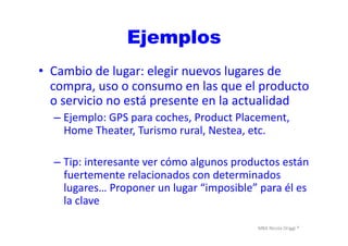 MBA	
  Nicola	
  Origgi	
  ®	
  
Ejemplos
•  Cambio	
  de	
  lugar:	
  elegir	
  nuevos	
  lugares	
  de	
  
compra,	
  uso	
  o	
  consumo	
  en	
  las	
  que	
  el	
  producto	
  
o	
  servicio	
  no	
  está	
  presente	
  en	
  la	
  actualidad	
  
– Ejemplo:	
  GPS	
  para	
  coches,	
  Product	
  Placement,	
  
Home	
  Theater,	
  Turismo	
  rural,	
  Nestea,	
  etc.	
  
– Tip:	
  interesante	
  ver	
  cómo	
  algunos	
  productos	
  están	
  
fuertemente	
  relacionados	
  con	
  determinados	
  
lugares…	
  Proponer	
  un	
  lugar	
  “imposible”	
  para	
  él	
  es	
  
la	
  clave	
  
 