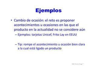 MBA	
  Nicola	
  Origgi	
  ®	
  
Ejemplos
•  Cambio	
  de	
  ocasión:	
  el	
  reto	
  es	
  proponer	
  
acontecimientos	
  u	
  ocasiones	
  en	
  las	
  que	
  el	
  
producto	
  en	
  la	
  actualidad	
  no	
  se	
  considere	
  aún	
  
– Ejemplos:	
  tarjetas	
  Unicef,	
  Frito	
  Lay	
  en	
  EEUU	
  
– Tip:	
  rompe	
  el	
  acontecimiento	
  u	
  ocasión	
  bien	
  clara	
  
a	
  la	
  cual	
  está	
  ligado	
  un	
  producto	
  
 