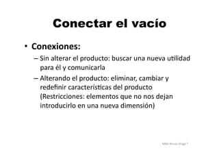 MBA	
  Nicola	
  Origgi	
  ®	
  
Conectar el vacío
•  Conexiones:	
  
– Sin	
  alterar	
  el	
  producto:	
  buscar	
  una	
  nueva	
  uUlidad	
  
para	
  él	
  y	
  comunicarla	
  
– Alterando	
  el	
  producto:	
  eliminar,	
  cambiar	
  y	
  
redeﬁnir	
  caracterísUcas	
  del	
  producto	
  
(Restricciones:	
  elementos	
  que	
  no	
  nos	
  dejan	
  
introducirlo	
  en	
  una	
  nueva	
  dimensión)	
  
 