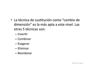 MBA	
  Nicola	
  Origgi	
  ®	
  
•  La	
  técnica	
  de	
  susUtución	
  como	
  “cambio	
  de	
  
dimensión”	
  es	
  la	
  más	
  apta	
  a	
  este	
  nivel.	
  Las	
  
otras	
  5	
  técnicas	
  son:	
  
– InverUr	
  
– Combinar	
  
– Exagerar	
  
– Eliminar	
  
– Reordenar	
  
 