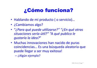 MBA	
  Nicola	
  Origgi	
  ®	
  
¿Cómo funciona?
•  Hablando	
  de	
  mi	
  producto	
  (	
  o	
  servicio)…	
  
•  ¿Cambiamos	
  algo?	
  
•  “¿Para	
  qué	
  puede	
  uNlizarse?”	
  “¿En	
  qué	
  otras	
  
situaciones	
  sería	
  úNl?”	
  “A	
  qué	
  publico	
  le	
  
gustaría	
  la	
  idea?”	
  
•  Muchas	
  innovaciones	
  han	
  nacido	
  de	
  puras	
  
coincidencias…	
  Es	
  una	
  búsqueda	
  aleatoria	
  que	
  
puede	
  llegar	
  a	
  ser	
  muy	
  exitosa!	
  
– ¿Algún	
  ejemplo?	
  
 