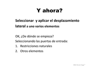 MBA	
  Nicola	
  Origgi	
  ®	
  
Y ahora?
Seleccionar	
  	
  y	
  aplicar	
  el	
  desplazamiento	
  	
  
lateral	
  a	
  uno	
  varios	
  elementos	
  
OK,	
  ¿De	
  dónde	
  se	
  empieza?	
  
Seleccionando	
  las	
  puertas	
  de	
  entrada:	
  
1.  Restricciones	
  naturales	
  
2.  Otros	
  elementos	
  
 