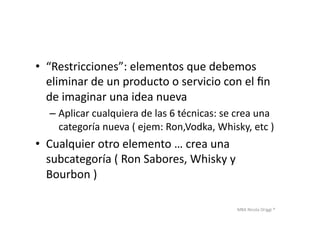 MBA	
  Nicola	
  Origgi	
  ®	
  
•  “Restricciones”:	
  elementos	
  que	
  debemos	
  
eliminar	
  de	
  un	
  producto	
  o	
  servicio	
  con	
  el	
  ﬁn	
  
de	
  imaginar	
  una	
  idea	
  nueva	
  
– Aplicar	
  cualquiera	
  de	
  las	
  6	
  técnicas:	
  se	
  crea	
  una	
  
categoría	
  nueva	
  (	
  ejem:	
  Ron,Vodka,	
  Whisky,	
  etc	
  )	
  
•  Cualquier	
  otro	
  elemento	
  …	
  crea	
  una	
  
subcategoría	
  (	
  Ron	
  Sabores,	
  Whisky	
  y	
  
Bourbon	
  )	
  	
  
 