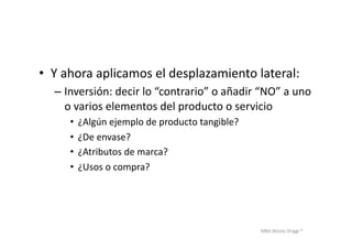 MBA	
  Nicola	
  Origgi	
  ®	
  
•  Y	
  ahora	
  aplicamos	
  el	
  desplazamiento	
  lateral:	
  
– Inversión:	
  decir	
  lo	
  “contrario”	
  o	
  añadir	
  “NO”	
  a	
  uno	
  
o	
  varios	
  elementos	
  del	
  producto	
  o	
  servicio	
  
•  ¿Algún	
  ejemplo	
  de	
  producto	
  tangible?	
  
•  ¿De	
  envase?	
  
•  ¿Atributos	
  de	
  marca?	
  
•  ¿Usos	
  o	
  compra?	
  	
  
 