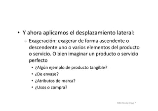 MBA	
  Nicola	
  Origgi	
  ®	
  
•  Y	
  ahora	
  aplicamos	
  el	
  desplazamiento	
  lateral:	
  
– Exageración:	
  exagerar	
  de	
  forma	
  ascendente	
  o	
  
descendente	
  uno	
  o	
  varios	
  elementos	
  del	
  producto	
  
o	
  servicio.	
  O	
  bien	
  imaginar	
  un	
  producto	
  o	
  servicio	
  
perfecto	
  
•  ¿Algún	
  ejemplo	
  de	
  producto	
  tangible?	
  
•  ¿De	
  envase?	
  
•  ¿Atributos	
  de	
  marca?	
  
•  ¿Usos	
  o	
  compra?	
  	
  
 