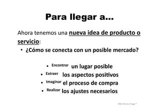 MBA	
  Nicola	
  Origgi	
  ®	
  
Para llegar a…
Ahora	
  tenemos	
  una	
  nueva	
  idea	
  de	
  producto	
  o	
  	
  
servicio:	
  	
  
•  ¿Cómo	
  se	
  conecta	
  con	
  un	
  posible	
  mercado?	
  
•  Encontrar	
  	
  un	
  lugar	
  posible	
  
•  Extraer	
  	
  	
  los	
  aspectos	
  posi?vos	
  
•  Imaginar	
  el	
  proceso	
  de	
  compra	
  
•  Realizar	
  los	
  ajustes	
  necesarios	
  
 