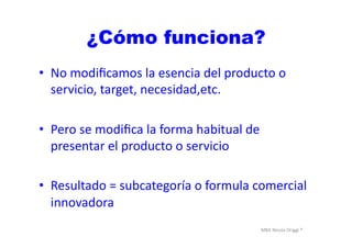 MBA	
  Nicola	
  Origgi	
  ®	
  
¿Cómo funciona?
•  No	
  modiﬁcamos	
  la	
  esencia	
  del	
  producto	
  o	
  
servicio,	
  target,	
  necesidad,etc.	
  
•  Pero	
  se	
  modiﬁca	
  la	
  forma	
  habitual	
  de	
  
presentar	
  el	
  producto	
  o	
  servicio	
  
•  Resultado	
  =	
  subcategoría	
  o	
  formula	
  comercial	
  
innovadora	
  
 