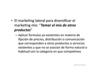 MBA	
  Nicola	
  Origgi	
  ®	
  
•  El	
  markeUng	
  lateral	
  para	
  diversiﬁcar	
  el	
  
markeUng	
  mix:	
  “Tomar	
  el	
  mix	
  de	
  otros	
  
productos”	
  
– Aplicar	
  formulas	
  ya	
  existentes	
  en	
  materia	
  de	
  
ﬁjación	
  de	
  precios,	
  distribución	
  o	
  comunicación	
  
que	
  corresponden	
  a	
  otros	
  productos	
  o	
  servicios	
  
existentes	
  y	
  que	
  no	
  se	
  asocian	
  de	
  forma	
  natural	
  o	
  
habitual	
  con	
  la	
  categoría	
  en	
  que	
  compeUmos	
  
 