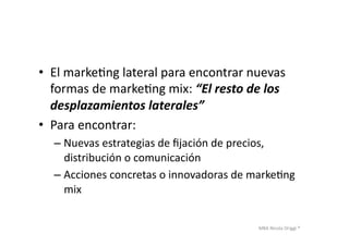 MBA	
  Nicola	
  Origgi	
  ®	
  
•  El	
  markeUng	
  lateral	
  para	
  encontrar	
  nuevas	
  
formas	
  de	
  markeUng	
  mix:	
  “El	
  resto	
  de	
  los	
  
desplazamientos	
  laterales”	
  
•  Para	
  encontrar:	
  
– Nuevas	
  estrategias	
  de	
  ﬁjación	
  de	
  precios,	
  
distribución	
  o	
  comunicación	
  
– Acciones	
  concretas	
  o	
  innovadoras	
  de	
  markeUng	
  
mix	
  
 