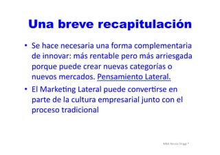 MBA	
  Nicola	
  Origgi	
  ®	
  
•  Se	
  hace	
  necesaria	
  una	
  forma	
  complementaria	
  
de	
  innovar:	
  más	
  rentable	
  pero	
  más	
  arriesgada	
  
porque	
  puede	
  crear	
  nuevas	
  categorías	
  o	
  
nuevos	
  mercados.	
  Pensamiento	
  Lateral.	
  
•  El	
  MarkeUng	
  Lateral	
  puede	
  converUrse	
  en	
  
parte	
  de	
  la	
  cultura	
  empresarial	
  junto	
  con	
  el	
  
proceso	
  tradicional	
  
Una breve recapitulación
 