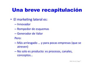 MBA	
  Nicola	
  Origgi	
  ®	
  
•  El	
  markeUng	
  lateral	
  es:	
  
– Innovador	
  
– Rompedor	
  de	
  esquemas	
  
– Generador	
  de	
  Valor	
  
Pero:	
  
– Más	
  arriesgado	
  …	
  y	
  para	
  pocas	
  empresas	
  (que	
  se	
  
atreven)	
  
– No	
  solo	
  es	
  producto:	
  es	
  procesos,	
  canales,	
  
conceptos…	
  
Una breve recapitulación
 