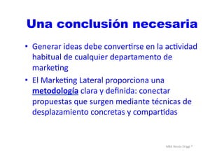 MBA	
  Nicola	
  Origgi	
  ®	
  
Una conclusión necesaria
•  Generar	
  ideas	
  debe	
  converUrse	
  en	
  la	
  acUvidad	
  
habitual	
  de	
  cualquier	
  departamento	
  de	
  
markeUng	
  
•  El	
  MarkeUng	
  Lateral	
  proporciona	
  una	
  
metodología	
  clara	
  y	
  deﬁnida:	
  conectar	
  
propuestas	
  que	
  surgen	
  mediante	
  técnicas	
  de	
  
desplazamiento	
  concretas	
  y	
  comparUdas	
  
 