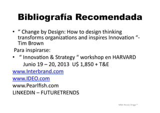 MBA	
  Nicola	
  Origgi	
  ®	
  
Bibliografía Recomendada
•  “	
  Change	
  by	
  Design:	
  How	
  to	
  design	
  thinking	
  
transforms	
  organizaUons	
  and	
  inspires	
  InnovaUon	
  “-­‐	
  
Tim	
  Brown	
  
	
  Para	
  inspirarse:	
  
•  	
  “	
  InnovaUon	
  &	
  Strategy	
  “	
  workshop	
  en	
  HARVARD	
  
	
  	
  	
  	
  	
  	
  	
  	
  Junio	
  19	
  –	
  20,	
  2013	
  	
  U$	
  1,850	
  +	
  T&E	
  
www.Interbrand.com	
  
www.IDEO.com	
  
www.Pearlﬁsh.com	
  
LINKEDIN	
  –	
  FUTURETRENDS	
  
 