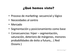 MBA	
  Nicola	
  Origgi	
  ®	
  
¿Qué hemos visto?
•  Proceso	
  de	
  markeUng:	
  secuencial	
  y	
  lógico	
  
•  Necesidades	
  al	
  centro	
  
•  Mercado	
  
•  Segmentación	
  y	
  posicionamiento	
  como	
  base	
  
•  Consecuencias:	
  híper	
  –	
  segmentación,	
  
saturación,	
  deterioro	
  de	
  márgenes,	
  menores	
  
probabilidades	
  de	
  éxito	
  a	
  futuro,..	
  (	
  Red	
  
Oceans	
  )	
  
 