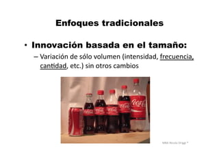 MBA	
  Nicola	
  Origgi	
  ®	
  
Enfoques tradicionales
•  Innovación basada en el tamaño:
– Variación	
  de	
  sólo	
  volumen	
  (intensidad,	
  frecuencia,	
  
canUdad,	
  etc.)	
  sin	
  otros	
  cambios	
  
 