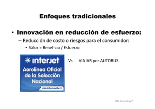 MBA	
  Nicola	
  Origgi	
  ®	
  
Enfoques tradicionales
•  Innovación en reducción de esfuerzo:
– Reducción	
  de	
  costo	
  o	
  riesgos	
  para	
  el	
  consumidor:	
  	
  
•  Valor	
  =	
  Beneﬁcio	
  /	
  Esfuerzo	
  
V	
  	
  	
  	
  	
  	
  	
  	
  	
  	
  	
  	
  	
  	
  	
  	
  	
  	
  	
  	
  	
  	
  	
  	
  	
  	
  	
  	
  	
  	
  	
  	
  	
  	
  	
  	
  	
  	
  	
  Vs.	
  	
  	
  	
  	
  VIAJAR	
  por	
  AUTOBUS	
  	
  
 