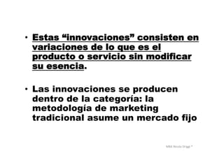 MBA	
  Nicola	
  Origgi	
  ®	
  
•  Estas “innovaciones” consisten en
variaciones de lo que es el
producto o servicio sin modificar
su esencia.
•  Las innovaciones se producen
dentro de la categoría: la
metodología de marketing
tradicional asume un mercado fijo
 