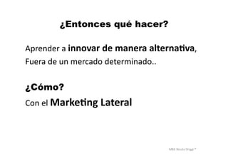 MBA	
  Nicola	
  Origgi	
  ®	
  
¿Entonces qué hacer?
Aprender	
  a	
  innovar	
  de	
  manera	
  alterna?va,	
  	
  
Fuera	
  de	
  un	
  mercado	
  determinado..	
  
¿Cómo?
Con	
  el	
  Marke?ng	
  Lateral	
  
 