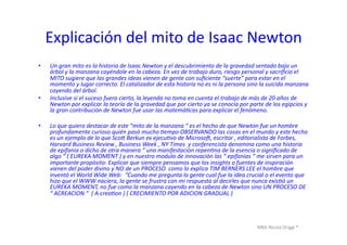 MBA	
  Nicola	
  Origgi	
  ®	
  
Explicación	
  del	
  mito	
  de	
  Isaac	
  Newton	
  
•  Un	
  gran	
  mito	
  es	
  la	
  historia	
  de	
  Isaac	
  Newton	
  y	
  el	
  descubrimiento	
  de	
  la	
  gravedad	
  sentado	
  bajo	
  un	
  
árbol	
  y	
  la	
  manzana	
  cayéndole	
  en	
  la	
  cabeza.	
  En	
  vez	
  de	
  trabajo	
  duro,	
  riesgo	
  personal	
  y	
  sacriﬁcio	
  el	
  
MITO	
  sugiere	
  que	
  las	
  grandes	
  ideas	
  vienen	
  de	
  gente	
  con	
  suﬁciente	
  “suerte”	
  para	
  estar	
  en	
  el	
  
momento	
  y	
  lugar	
  correcto.	
  El	
  catalizador	
  de	
  esta	
  historia	
  no	
  es	
  ni	
  la	
  persona	
  sino	
  la	
  suicida	
  manzana	
  
cayendo	
  del	
  árbol.	
  
•  Inclusive	
  si	
  el	
  suceso	
  fuera	
  cierto,	
  la	
  leyenda	
  no	
  toma	
  en	
  cuenta	
  el	
  trabajo	
  de	
  más	
  de	
  20	
  años	
  de	
  
Newton	
  por	
  explicar	
  la	
  teoría	
  de	
  la	
  gravedad	
  que	
  por	
  cierto	
  ya	
  se	
  conocía	
  por	
  parte	
  de	
  los	
  egipcios	
  y	
  
la	
  gran	
  contribución	
  de	
  Newton	
  fue	
  usar	
  las	
  matemáNcas	
  para	
  explicar	
  el	
  fenómeno.	
  
•  Lo	
  que	
  quiero	
  destacar	
  de	
  este	
  “mito	
  de	
  la	
  manzana	
  “	
  es	
  el	
  hecho	
  de	
  que	
  Newton	
  fue	
  un	
  hombre	
  	
  
profundamente	
  curioso	
  quién	
  pasó	
  mucho	
  Nempo	
  OBSERVANDO	
  las	
  cosas	
  en	
  el	
  mundo	
  y	
  este	
  hecho	
  
es	
  un	
  ejemplo	
  de	
  lo	
  que	
  ScoV	
  Berkun	
  ex	
  ejecuNvo	
  de	
  MicrosoX,	
  escritor	
  ,	
  editorialista	
  de	
  Forbes,	
  
Harvard	
  Business	
  Review	
  ,	
  Business	
  Week	
  ,	
  NY	
  Times	
  	
  y	
  conferencista	
  denomina	
  como	
  una	
  historia	
  
de	
  epifania	
  o	
  dicho	
  de	
  otra	
  manera	
  “	
  una	
  manifestación	
  repenNna	
  de	
  la	
  esencia	
  o	
  signiﬁcado	
  de	
  
algo	
  “	
  (	
  EUREKA	
  MOMENT	
  )	
  y	
  en	
  nuestro	
  modulo	
  de	
  innovación	
  las	
  “	
  epifanias	
  “	
  me	
  sirven	
  para	
  un	
  
importante	
  propósito:	
  Explicar	
  que	
  siempre	
  pensamos	
  que	
  los	
  insights	
  o	
  fuentes	
  de	
  inspiración	
  
vienen	
  del	
  poder	
  divino	
  y	
  NO	
  de	
  un	
  PROCESO	
  	
  como	
  lo	
  explica	
  TIM	
  BERNERS	
  LEE	
  el	
  hombre	
  que	
  
inventó	
  el	
  World	
  Wide	
  Web:	
  	
  “Cuando	
  me	
  pregunta	
  la	
  gente	
  cual	
  fue	
  la	
  idea	
  crucial	
  o	
  el	
  evento	
  que	
  
hizo	
  que	
  el	
  WWW	
  naciera,	
  la	
  gente	
  se	
  frustra	
  con	
  mi	
  respuesta	
  al	
  decirles	
  que	
  nunca	
  exisNó	
  un	
  
EUREKA	
  MOMENT,	
  no	
  fue	
  como	
  la	
  manzana	
  cayendo	
  en	
  la	
  cabeza	
  de	
  Newton	
  sino	
  UN	
  PROCESO	
  DE	
  
“	
  ACREACION	
  “	
  	
  (	
  A-­‐creaNon	
  )	
  (	
  CRECIMIENTO	
  POR	
  ADICION	
  GRADUAL	
  )	
  	
  
 