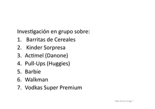 MBA	
  Nicola	
  Origgi	
  ®	
  
InvesUgación	
  en	
  grupo	
  sobre:	
  	
  
1.  	
  Barritas	
  de	
  Cereales	
  
2.  	
  Kinder	
  Sorpresa	
  
3.  AcUmel	
  (Danone)	
  
4.  Pull-­‐Ups	
  (Huggies)	
  
5.  Barbie	
  
6.  Walkman	
  
7.  Vodkas	
  Super	
  Premium	
  
 