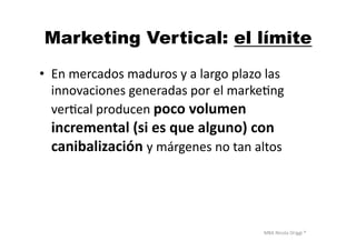 MBA	
  Nicola	
  Origgi	
  ®	
  
Marketing Vertical: el límite
•  En	
  mercados	
  maduros	
  y	
  a	
  largo	
  plazo	
  las	
  
innovaciones	
  generadas	
  por	
  el	
  markeUng	
  
verUcal	
  producen	
  poco	
  volumen	
  
incremental	
  (si	
  es	
  que	
  alguno)	
  con	
  
canibalización	
  y	
  márgenes	
  no	
  tan	
  altos	
  
 