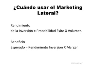MBA	
  Nicola	
  Origgi	
  ®	
  
¿Cuándo usar el Marketing
Lateral?
Rendimiento	
  
de	
  la	
  Inversión	
  =	
  Probabilidad	
  Éxito	
  X	
  Volumen	
  
Beneﬁcio	
  	
  
Esperado	
  =	
  Rendimiento	
  Inversión	
  X	
  Margen	
  
 