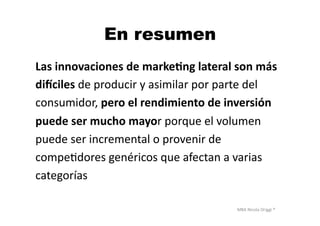 MBA	
  Nicola	
  Origgi	
  ®	
  
En resumen
Las	
  innovaciones	
  de	
  marke?ng	
  lateral	
  son	
  más	
  	
  
diTciles	
  de	
  producir	
  y	
  asimilar	
  por	
  parte	
  del	
  	
  
consumidor,	
  pero	
  el	
  rendimiento	
  de	
  inversión	
  	
  
puede	
  ser	
  mucho	
  mayor	
  porque	
  el	
  volumen	
  	
  
puede	
  ser	
  incremental	
  o	
  provenir	
  de	
  	
  
compeUdores	
  genéricos	
  que	
  afectan	
  a	
  varias	
  	
  
categorías	
  
 