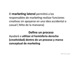 MBA	
  Nicola	
  Origgi	
  ®	
  
El	
  marke?ng	
  lateral	
  permiUrá	
  a	
  los	
  	
  
responsables	
  de	
  markeUng	
  realizar	
  funciones	
  	
  
creaUvas	
  sin	
  apoyarse	
  en	
  una	
  idea	
  accidental	
  o	
  	
  
casual	
  (	
  Mito	
  de	
  la	
  manzana)	
  
Deﬁne	
  un	
  proceso	
  
Ayudará	
  a	
  u?lizar	
  el	
  hemisferio	
  derecho	
  	
  
(crea?vidad)	
  dentro	
  de	
  un	
  proceso	
  y	
  marco	
  	
  
conceptual	
  de	
  marke?ng	
  
 