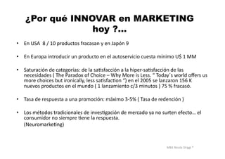 MBA	
  Nicola	
  Origgi	
  ®	
  
¿Por qué INNOVAR en MARKETING
hoy ?…
•  En	
  USA	
  	
  8	
  /	
  10	
  productos	
  fracasan	
  y	
  en	
  Japón	
  9	
  
•  En	
  Europa	
  introducir	
  un	
  producto	
  en	
  el	
  autoservicio	
  cuesta	
  mínimo	
  U$	
  1	
  MM	
  	
  
•  Saturación	
  de	
  categorías:	
  de	
  la	
  saUsfacción	
  a	
  la	
  hiper-­‐saUsfacción	
  de	
  las	
  
necesidades	
  (	
  The	
  Paradox	
  of	
  Choice	
  –	
  Why	
  More	
  is	
  Less.	
  “	
  Today´s	
  world	
  oﬀers	
  us	
  
more	
  choices	
  but	
  ironically,	
  less	
  saUsfacUon	
  “)	
  en	
  el	
  2005	
  se	
  lanzaron	
  156	
  K	
  
nuevos	
  productos	
  en	
  el	
  mundo	
  (	
  1	
  lanzamiento	
  c/3	
  minutos	
  )	
  75	
  %	
  fracasó.	
  
•  Tasa	
  de	
  respuesta	
  a	
  una	
  promoción:	
  máximo	
  3-­‐5%	
  (	
  Tasa	
  de	
  redención	
  )	
  
•  Los	
  métodos	
  tradicionales	
  de	
  invesUgación	
  de	
  mercado	
  ya	
  no	
  surten	
  efecto…	
  el	
  
consumidor	
  no	
  siempre	
  Uene	
  la	
  respuesta.	
  	
  
	
  	
  	
  	
  	
  	
  (NeuromarkeUng)	
  
	
   	
   	
   	
   	
   	
  	
  
 