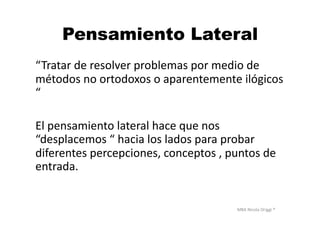 MBA	
  Nicola	
  Origgi	
  ®	
  
Pensamiento Lateral
“Tratar	
  de	
  resolver	
  problemas	
  por	
  medio	
  de	
  
métodos	
  no	
  ortodoxos	
  o	
  aparentemente	
  ilógicos	
  
“	
  
El	
  pensamiento	
  lateral	
  hace	
  que	
  nos	
  
“desplacemos	
  “	
  hacia	
  los	
  lados	
  para	
  probar	
  
diferentes	
  percepciones,	
  conceptos	
  ,	
  puntos	
  de	
  
entrada.	
  	
  
 