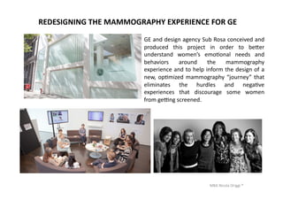 MBA	
  Nicola	
  Origgi	
  ®	
  
REDESIGNING	
  THE	
  MAMMOGRAPHY	
  EXPERIENCE	
  FOR	
  GE	
  
GE	
  and	
  design	
  agency	
  Sub	
  Rosa	
  conceived	
  and	
  
produced	
   this	
   project	
   in	
   order	
   to	
   be€er	
  
understand	
   women’s	
   emoUonal	
   needs	
   and	
  
behaviors	
   around	
   the	
   mammography	
  
experience	
  and	
  to	
  help	
  inform	
  the	
  design	
  of	
  a	
  
new,	
  opUmized	
  mammography	
  “journey”	
  that	
  
eliminates	
   the	
   hurdles	
   and	
   negaUve	
  
experiences	
   that	
   discourage	
   some	
   women	
  
from	
  ge‡ng	
  screened.	
  	
  
 