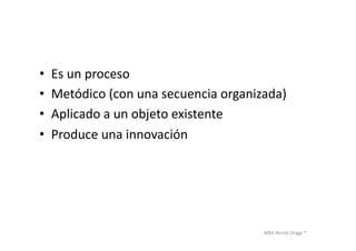 MBA	
  Nicola	
  Origgi	
  ®	
  
•  Es	
  un	
  proceso	
  
•  Metódico	
  (con	
  una	
  secuencia	
  organizada)	
  
•  Aplicado	
  a	
  un	
  objeto	
  existente	
  
•  Produce	
  una	
  innovación	
  
 